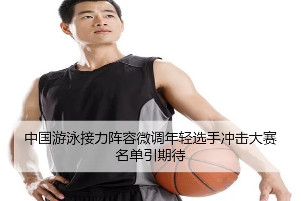 中国游泳接力阵容微调年轻选手冲击大赛名单引期待